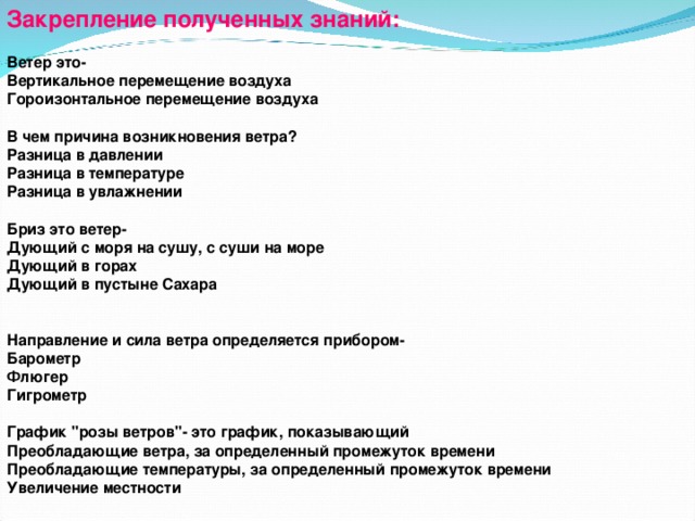 Закрепление полученных знаний: Ветер это- Вертикальное перемещение воздуха Гороизонтальное перемещение воздуха  В чем причина возникновения ветра? Разница в давлении Разница в температуре Разница в увлажнении  Бриз это ветер- Дующий с моря на сушу, с суши на море Дующий в горах Дующий в пустыне Сахара   Направление и сила ветра определяется прибором- Барометр Флюгер Гигрометр  График 