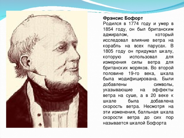 Фрэнсис Бофорт Родился в 1774 году и умер в 1854 году, он был британским адмиралом, который исследовал влияние ветра на корабль на всех парусах. В 1805 году он придумал шкалу, которую использовал для измерения силы ветра для британских моряков. Во второй половине 19-го века, шкала была модифицирована. Были добавлены символы, указывающие на эффекты ветра на суше, а в 20 веке к шкале была добавлена скорость ветра. Несмотря на эти изменения, балльная шкала скорости ветра до сих пор называется шкалой Бофорта 