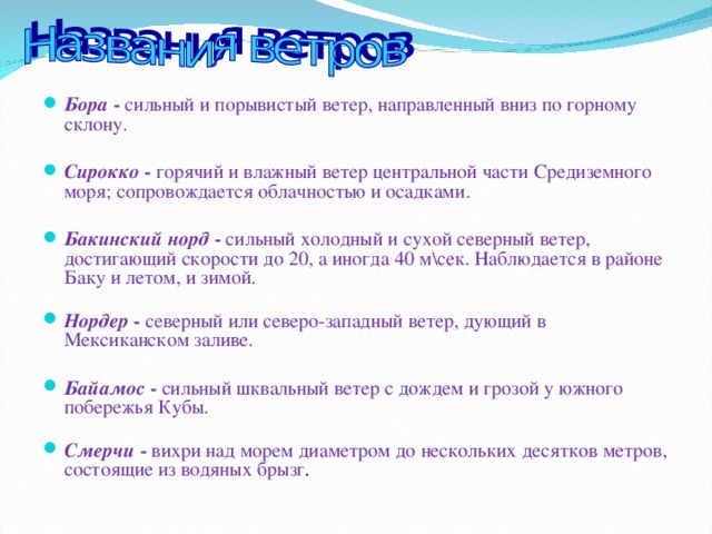 Бора - сильный и порывистый ветер, направленный вниз по горному склону. Сирокко - горячий и влажный ветер центральной части Средиземного моря; сопровождается облачностью и осадками. Бакинский норд - сильный холодный и сухой северный ветер, достигающий скорости до 20, а иногда 40 м\сек. Наблюдается в районе Баку и летом, и зимой.    Нордер - северный или северо-западный ветер, дующий в Мексиканском заливе. Байамос - сильный шквальный ветер с дождем и грозой у южного побережья Кубы.   Смерчи - вихри над морем диаметром до нескольких десятков метров, состоящие из водяных брызг . 