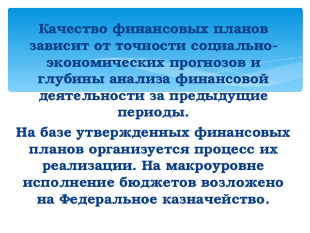 Качество финансовых планов зависит от точности социально-экономических прогнозов и глубины анализа финансовой деятельности за предыдущие периоды. На базе утвержденных финансовых планов организуется процесс их реализации. На макроуровне исполнение бюджетов возложено на Федеральное казначейство. 