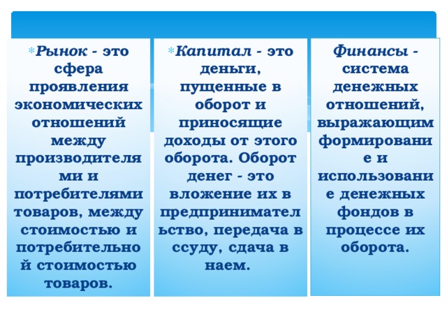 Рынок  - это сфера проявления экономических отношений между производителями и потребителями товаров, между стоимостью и потребительной стоимостью товаров. Капитал  - это деньги, пущенные в оборот и приносящие доходы от этого оборота. Оборот денег - это вложение их в предпринимательство, передача в ссуду, сдача в наем. Финансы  - система денежных отношений, выражающим формирование и использование денежных фондов в процессе их оборота.   