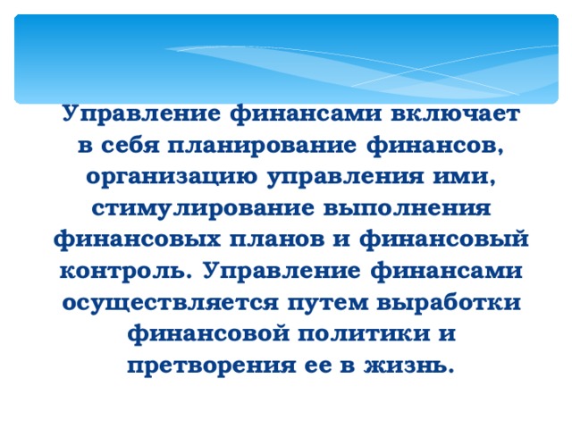 Управление финансами включает в себя планирование финансов, организацию управления ими, стимулирование выполнения финансовых планов и финансовый контроль. Управление финансами осуществляется путем выработки финансовой политики и претворения ее в жизнь.  