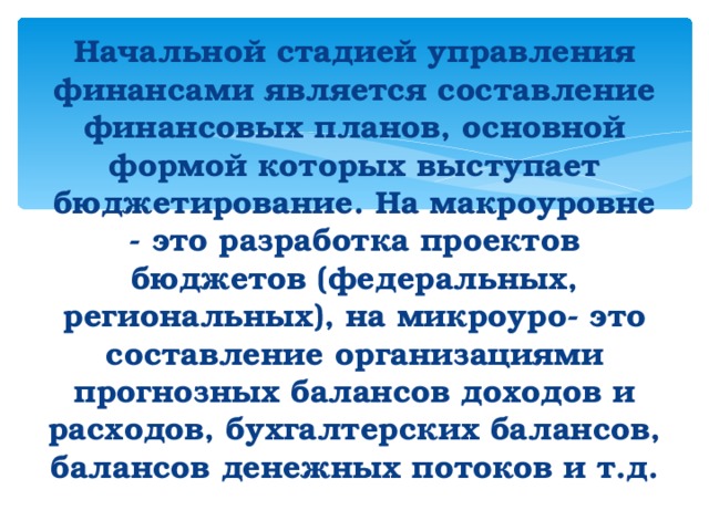   Начальной стадией управления финансами является составление финансовых планов, основной формой которых выступает бюджетирование. На макроуровне - это разработка проектов бюджетов (федеральных, региональных), на микроуро- это составление организациями прогнозных балансов доходов и расходов, бухгалтерских балансов, балансов денежных потоков и т.д.     