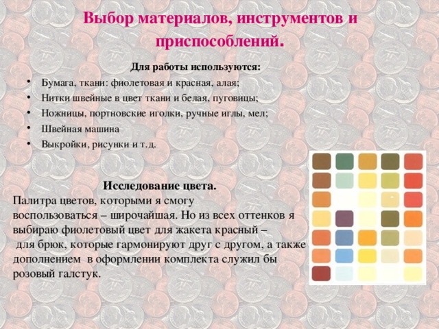 Выбор материалов, инструментов и приспособлений .   Для работы используются: Бумага, ткани: фиолетовая и красная, алая; Нитки швейные в цвет ткани и белая, пуговицы; Ножницы, портновские иголки, ручные иглы, мел; Швейная машина Выкройки, рисунки и т.д.  Исследование цвета. Палитра цветов, которыми я смогу воспользоваться – широчайшая. Но из всех оттенков я выбираю фиолетовый цвет для жакета красный –  для брюк, которые гармонируют друг с другом, а также дополнением в оформлении комплекта служил бы розовый галстук. 