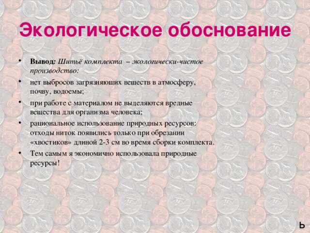Экологическое обоснование Вывод :  Шитьё комплекта – экологически-чистое производство: нет выбросов загрязняющих веществ в атмосферу, почву, водоемы; при работе с материалом не выделяются вредные вещества для организма человека; рациональное использование природных ресурсов: отходы ниток появились только при обрезании «хвостиков» длиной 2-3 см во время сборки комплекта. Тем самым я экономично использовала природные ресурсы!  ь 