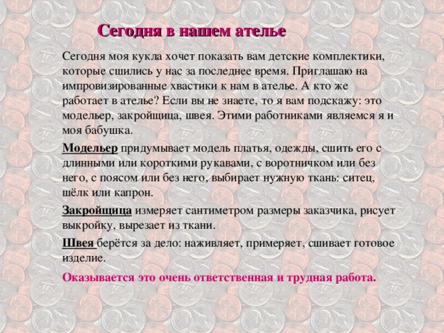 Сегодня в нашем ателье  Сегодня моя кукла хочет показать вам детские комплектики, которые сшились у нас за последнее время. Приглашаю на импровизированные хвастики к нам в ателье. А кто же работает в ателье? Если вы не знаете, то я вам подскажу: это модельер, закройщица, швея. Этими работниками являемся я и моя бабушка. Модельер  придумывает модель платья, одежды, сшить его с длинными или короткими рукавами, с воротничком или без него, с поясом или без него, выбирает нужную ткань: ситец, шёлк или капрон. Закройщица  измеряет сантиметром размеры заказчика, рисует выкройку, вырезает из ткани. Швея берётся за дело: наживляет, примеряет, сшивает готовое изделие. Оказывается это очень ответственная и трудная работа.      