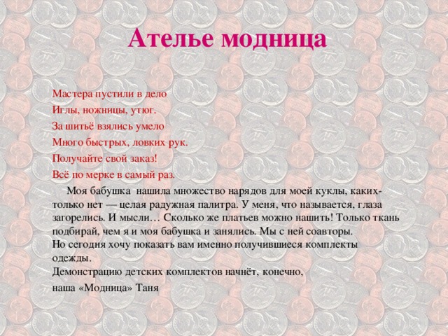 Ателье модница Мастера пустили в дело Иглы, ножницы, утюг. За шитьё взялись умело Много быстрых, ловких рук. Получайте свой заказ! Всё по мерке в самый раз.  Моя бабушка нашила множество нарядов для моей куклы, каких-только нет — целая радужная палитра. У меня, что называется, глаза загорелись. И мысли… Сколько же платьев можно нашить! Только ткань подбирай, чем я и моя бабушка и занялись. Мы с ней соавторы.  Но сегодня хочу показать вам именно получившиеся комплекты одежды.  Демонстрацию детских комплектов начнёт, конечно, наша «Модница» Таня 