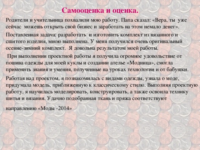  Самооценка и оценка.   Родители и учительница похвалили мою работу. Папа сказал: «Вера, ты уже сейчас можешь открыть свой бизнес и заработать на этом немало денег». Поставленная задача: разработать и изготовить комплект из вязанного и сшитого изделия, мною выполнена. У меня получился очень оригинальный осенне-зимний комплект. Я довольна результатом моей работы.  При выполнении проектной работы я получила огромное удовольствие от пошива одежды для моей куклы и создании ателье «Модница», смогла применить знания и умения, полученные на уроках технологии и от бабушки. Работая над проектом, я познакомилась с видами одежды, узнала о моде, придумала модель, приближенную к классическому стилю. Выполняя проектную работу, я научилась моделировать, конструировать, а также освоила технику шитья и вязания. Удачно подобранная ткань и пряжа соответствуют направлению «Моды -2014»  