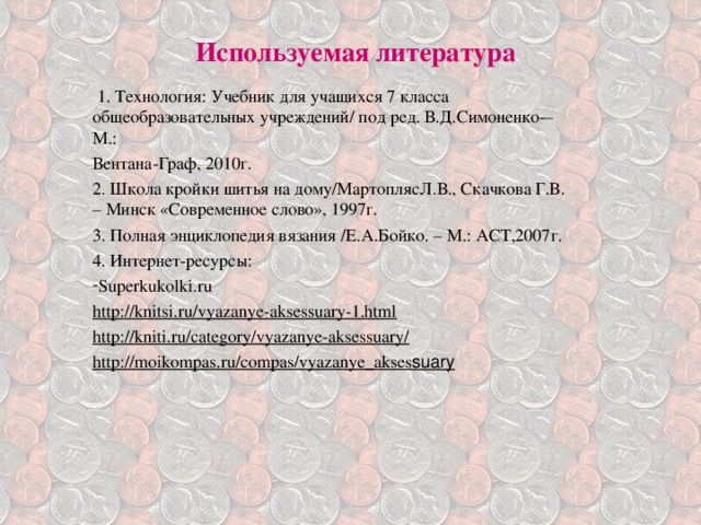 Используемая литература     1. Технология: Учебник для учащихся 7 класса общеобразовательных учреждений/ под ред. В.Д.Симоненко­ – М.: Вентана-Граф, 2010г. 2. Школа кройки шитья на дому/МартоплясЛ.В., Скачкова Г.В. – Минск «Современное слово», 1997г. 3. Полная энциклопедия вязания /Е.А.Бойко. – М.: АСТ,2007г. 4. Интернет-ресурсы: Superkukolki.ru http://knitsi.ru/vyazanye-aksessuary-1.html http://kniti.ru/category/vyazanye-aksessuary/ http://moikompas.ru/compas/vyazanye_akses suary  