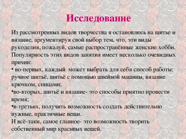 Исследование Из рассмотренных видов творчества я остановлюсь на шитье и вязание, аргументируя свой выбор тем, что, эти виды рукоделия, пожалуй, самые распространённые женские хобби. Популярность этих видов занятия имеет несколько очевидных причин:  во-первых, каждый может выбрать для себя способ работы: ручное шитьё, шитьё с помощью швейной машины, вязание крючком, спицами; во-вторых, шитьё и вязание- это способы приятно провести время; в-третьих, получить возможность создать действительно нужные, практичные вещи. И всё-таки, самое главное- это возможность творить собственный мир красивых вещей. 