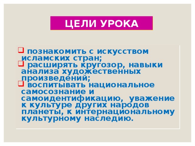 ЦЕЛИ УРОКА  познакомить с искусством исламских стран;  расширять кругозор, навыки анализа художественных произведений;  воспитывать национальное самосознание и самоидентификацию, уважение к культуре других народов планеты, к интернациональному культурному наследию.  