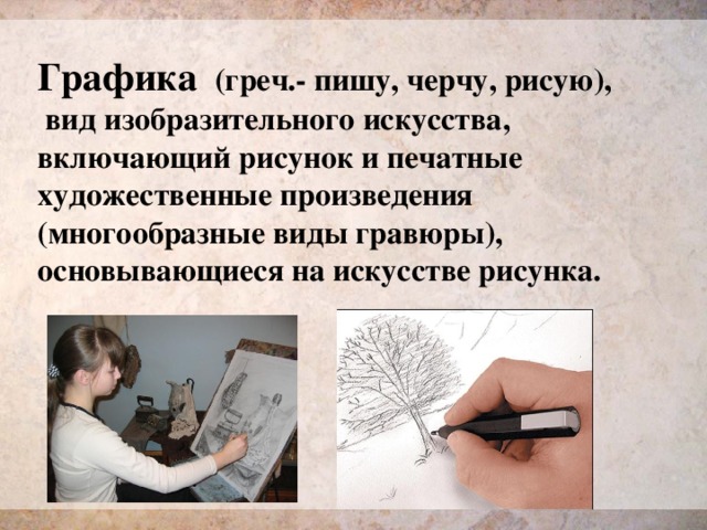 Графика  (греч.- пишу, черчу, рисую),  вид изобразительного искусства, включающий рисунок и печатные художественные произведения (многообразные виды гравюры), основывающиеся на искусстве рисунка. 