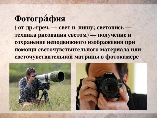 Фотогра́фия ( от др.-греч. — свет и пишу; светопись — техника рисования светом) — получение и сохранение неподвижного изображения при помощи светочувствительного материала или светочувствительной матрицы в фотокамере 