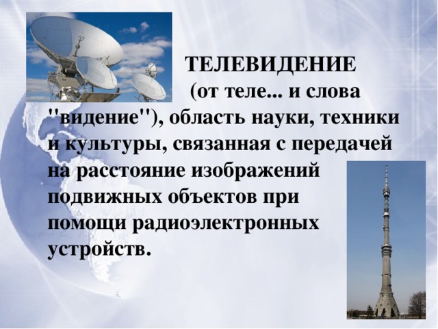  ТЕЛЕВИДЕНИЕ  (от теле... и слова ''видение''), область науки, техники и культуры, связанная с передачей на расстояние изображений подвижных объектов при помощи радиоэлектронных устройств. 