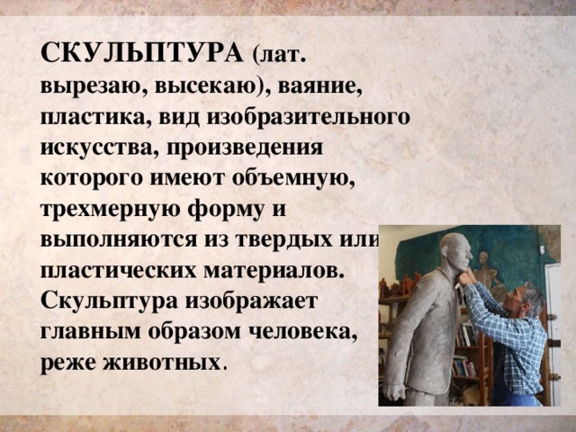 СКУЛЬПТУРА (лат. вырезаю, высекаю), ваяние, пластика, вид изобразительного искусства, произведения которого имеют объемную, трехмерную форму и выполняются из твердых или пластических материалов. Скульптура изображает главным образом человека, реже животных . 