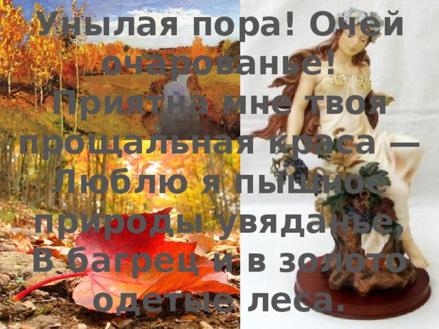 Унылая пора! Очей очарованье!  Приятна мне твоя прощальная краса —  Люблю я пышное природы увяданье,  В багрец и в золото одетые леса. 
