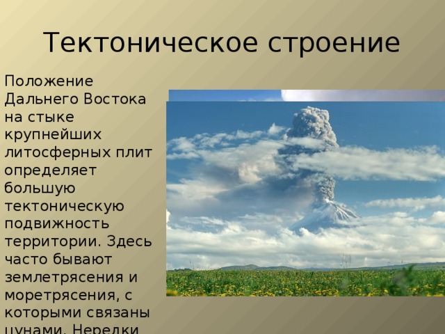 Тектоническое строение Положение Дальнего Востока на стыке крупнейших литосферных плит определяет большую тектоническую подвижность территории. Здесь часто бывают землетрясения и моретрясения, с которыми связаны цунами. Нередки на Камчатке и Курильских островах извержения вулканов и гейзеров. 