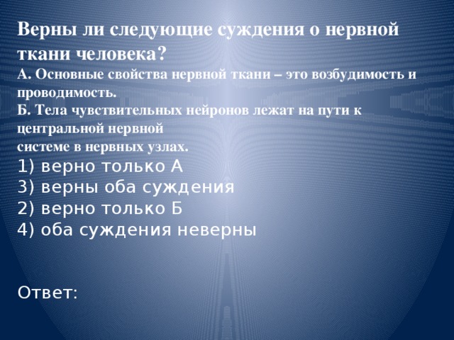 Верны ли следующие суждения о нервной ткани человека? А. Основные свойства нервной ткани – это возбудимость и проводимость. Б. Тела чувствительных нейронов лежат на пути к центральной нервной системе в нервных узлах. 1) верно только А 3) верны оба суждения 2) верно только Б 4) оба суждения неверны Ответ: 