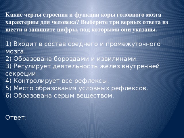 Какие черты строения и функции коры головного мозга характерны для человека? Выберите три верных ответа из шести и запишите цифры, под которыми они указаны.  1) Входит в состав среднего и промежуточного мозга. 2) Образована бороздами и извилинами. 3) Регулирует деятельность желёз внутренней секреции. 4) Контролирует все рефлексы. 5) Место образования условных рефлексов. 6) Образована серым веществом. Ответ: 