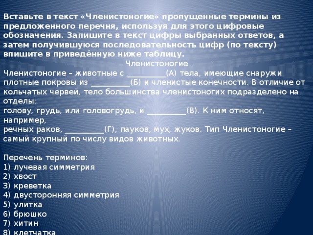 Вставьте в текст «Членистоногие» пропущенные термины из предложенного перечня, используя для этого цифровые обозначения. Запишите в текст цифры выбранных ответов, а затем получившуюся последовательность цифр (по тексту) впишите в приведённую ниже таблицу. Членистоногие Членистоногие – животные с __________(А) тела, имеющие снаружи плотные покровы из __________(Б) и членистые конечности. В отличие от кольчатых червей, тело большинства членистоногих подразделено на отделы: голову, грудь, или головогрудь, и __________(В). К ним относят, например, речных раков, __________(Г), пауков, мух, жуков. Тип Членистоногие – самый крупный по числу видов животных. Перечень терминов: 1) лучевая симметрия 2) хвост 3) креветка 4) двусторонняя симметрия 5) улитка 6) брюшко 7) хитин 8) клетчатка 