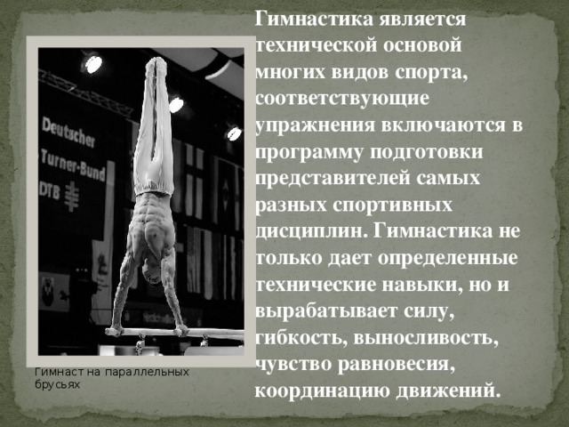 Гимнастика является технической основой многих видов спорта, соответствующие упражнения включаются в программу подготовки представителей самых разных спортивных дисциплин. Гимнастика не только дает определенные технические навыки, но и вырабатывает силу, гибкость, выносливость, чувство равновесия, координацию движений. Гимнаст на параллельных брусьях 