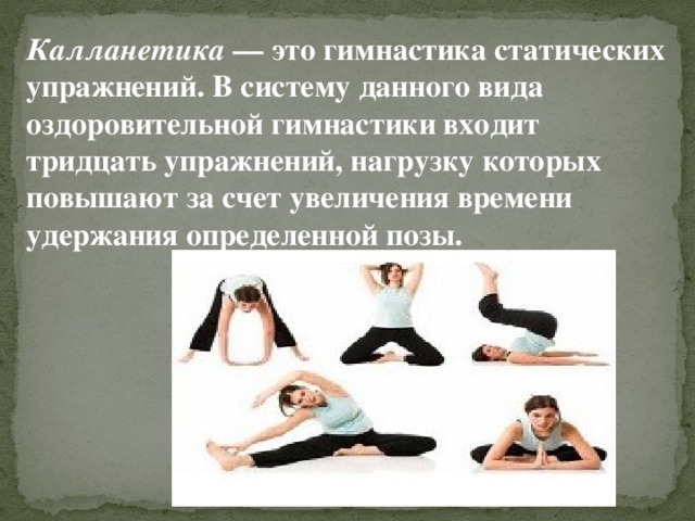Калланетика  — это гимнастика статических упражнений. В систему данного вида оздоровительной гимнастики входит тридцать упражнений, нагрузку которых повышают за счет увеличения времени удержания определенной позы. 