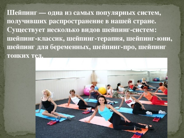 Шейпинг — одна из самых популярных систем, получивших распространение в нашей стране. Существует несколько видов шейпинг-систем: шейпинг-классик, шейпинг-терапия, шейпинг-юни, шейпинг для беременных, шейпинг-про, шейпинг тонких тел. 
