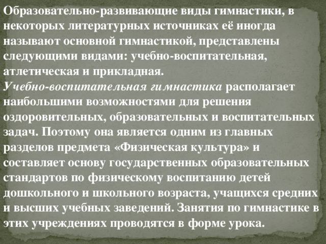 Образовательно-развивающие виды гимнастики, в некоторых литературных источниках её иногда называют основной гимнастикой, представлены следующими видами: учебно-воспитательная, атлетическая и прикладная. Учебно-воспитательная гимнастика  располагает наибольшими возможностями для решения оздоровительных, образовательных и воспитательных задач. Поэтому она является одним из главных разделов предмета «Физическая культура» и составляет основу государственных образовательных стандартов по физическому воспитанию детей дошкольного и школьного возраста, учащихся средних и высших учебных заведений. Занятия по гимнастике в этих учреждениях проводятся в форме урока. 