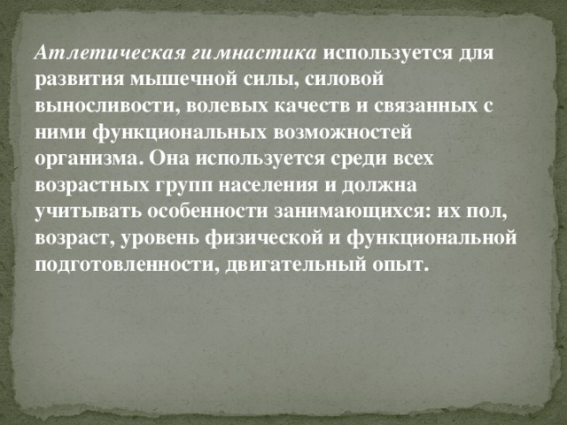 Атлетическая гимнастика  используется для развития мышечной силы, силовой выносливости, волевых качеств и связанных с ними функциональных возможностей организма. Она используется среди всех возрастных групп населения и должна учитывать особенности занимающихся: их пол, возраст, уровень физической и функциональной подготовленности, двигательный опыт. 