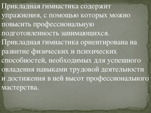 Прикладная гимнастика содержит упражнения, с помощью которых можно повысить профессиональную подготовленность занимающихся. Прикладная гимнастика ориентирована на развитие физических и психических способностей, необходимых для успешного овладения навыками трудовой деятельности и достижения в ней высот профессионального мастерства. 