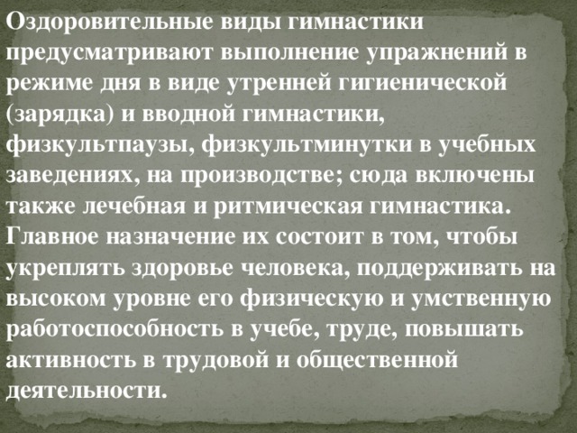 Оздоровительные виды гимнастики предусматривают выполнение упражнений в режиме дня в виде утренней гигиенической (зарядка) и вводной гимнастики, физкультпаузы, физкультминутки в учебных заведениях, на производстве; сюда включены также лечебная и ритмическая гимнастика. Главное назначение их состоит в том, чтобы укреплять здоровье человека, поддерживать на высоком уровне его физическую и умственную работоспособность в учебе, труде, повышать активность в трудовой и общественной деятельности. 