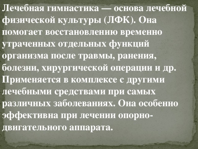 Лечебная гимнастика   —   основа лечебной физической культуры (ЛФК). Она помогает восстановлению временно утраченных отдельных функций организма после травмы, ранения, болезни, хирургической операции и др. Применяется в комплексе с другими лечебными средствами при самых различных заболеваниях. Она особенно эффективна при лечении опорно-двигательного аппарата. 