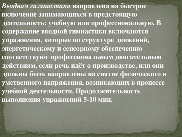 Вводная гимнастика  направлена на быстрое включение занимающихся в предстоящую деятельность: учебную или профессиональную. В содержание вводной гимнастики включаются упражнения, которые по структуре движений, энергетическому и сенсорному обеспечению соответствуют профессиональным двигательным действиям, если речь идёт о производстве, или они должны быть направлены на снятие физического и умственного напряжения, возникающих в процессе учебной деятельности. Продолжительность выполнения упражнений 5-10 мин.  