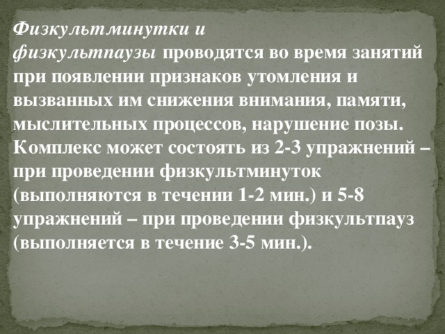 Физкультминутки и физкультпаузы  проводятся во время занятий при появлении признаков утомления и вызванных им снижения внимания, памяти, мыслительных процессов, нарушение позы. Комплекс может состоять из 2-3 упражнений – при проведении физкультминуток (выполняются в течении 1-2 мин.) и 5-8 упражнений – при проведении физкультпауз (выполняется в течение 3-5 мин.). 
