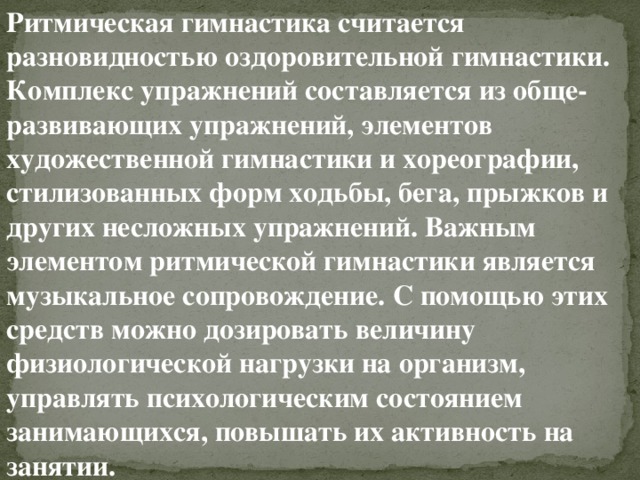Ритмическая гимнастика   считается разновидностью оздоровительной гимнастики. Комплекс упражнений составляется из обще-развивающих упражнений, элементов художественной гимнастики и хореографии, стилизованных форм ходьбы, бега, прыжков и других несложных упражнений. Важным элементом ритмической гимнастики является музыкальное сопровождение. С помощью этих средств можно дозировать величину физиологической нагрузки на организм, управлять психологическим состоянием занимающихся, повышать их активность на занятии. 