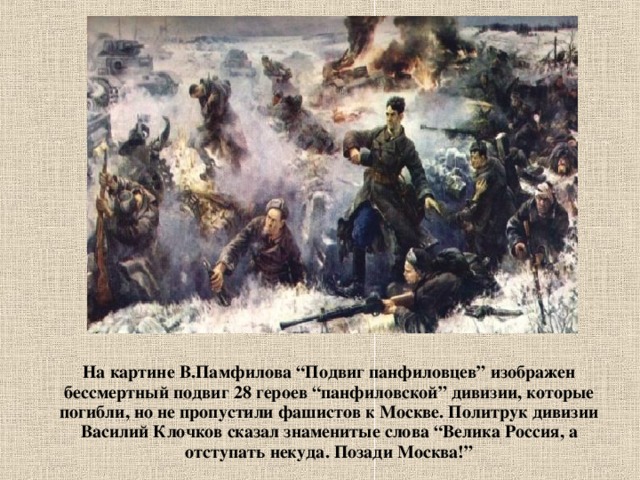 На картине В.Памфилова “Подвиг панфиловцев” изображен бессмертный подвиг 28 героев “панфиловской” дивизии, которые погибли, но не пропустили фашистов к Москве. Политрук дивизии Василий Клочков сказал знаменитые слова “Велика Россия, а отступать некуда. Позади Москва!” 