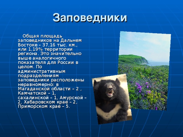 Заповедники   Общая площадь заповедников на Дальнем Востоке – 37,16 тыс. км., или 1,19% территории региона. Это значительно выше аналогичного показателя для России в целом. По административным подразделениям заповедники расположены неравномерно: в Магаданской области – 2 , Камчатской – 1, сахалинской – 1, Амурской – 2, Хабаровском крае – 2, Приморском крае – 5. 