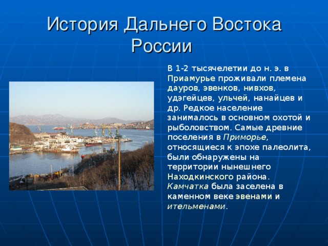 История Дальнего Востока России В 1-2 тысячелетии до н. э. в Приамурье проживали племена дауров , эвенков , нивхов , удэгейцев , ульчей , нанайцев и др. Редкое население занималось в основном охотой и рыболовством. Самые древние поселения в Приморье , относящиеся к эпохе палеолита , были обнаружены на территории нынешнего Находкинского района. Камчатка была заселена в каменном веке эвенами и ительменами . 