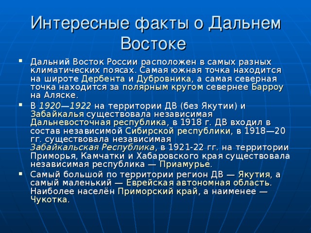 Интересные факты о Дальнем Востоке Дальний Восток России расположен в самых разных климатических поясах. Самая южная точка находится на широте Дербента и Дубровника , а самая северная точка находится за полярным кругом севернее Барроу на Аляске. В 1920 — 1922 на территории ДВ (без Якутии) и Забайкалья существовала независимая Дальневосточная республика , в 1918 г. ДВ входил в состав независимой Сибирской республики , в 1918—20 гг. существовала независимая Забайкальская Республика , в 1921-22 гг. на территории Приморья, Камчатки и Хабаровского края существовала независимая республика — Приамурье . Самый большой по территории регион ДВ — Якутия , а самый маленький — Еврейская автономная область . Наиболее населён Приморский край , а наименее — Чукотка . 
