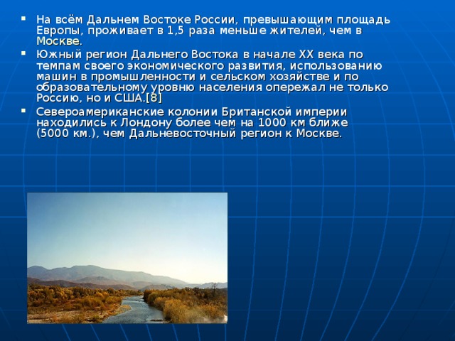 На всём Дальнем Востоке России, превышающим площадь Европы, проживает в 1,5 раза меньше жителей, чем в Москве . Южный регион Дальнего Востока в начале XX века по темпам своего экономического развития, использованию машин в промышленности и сельском хозяйстве и по образовательному уровню населения опережал не только Россию, но и США. [8]  Североамериканские колонии Британской империи находились к Лондону более чем на 1000 км ближе (5000 км.), чем Дальневосточный регион к Москве. 