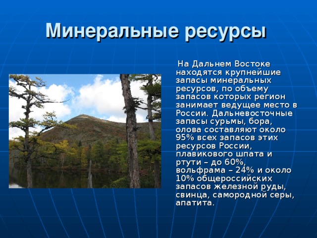 Минеральные ресурсы   На Дальнем Востоке находятся крупнейшие запасы минеральных ресурсов, по объему запасов которых регион занимает ведущее место в России. Дальневосточные запасы сурьмы, бора, олова составляют около 95% всех запасов этих ресурсов России, плавикового шпата и ртути – до 60%, вольфрама – 24% и около 10% общероссийских запасов железной руды, свинца, самородной серы, апатита. 