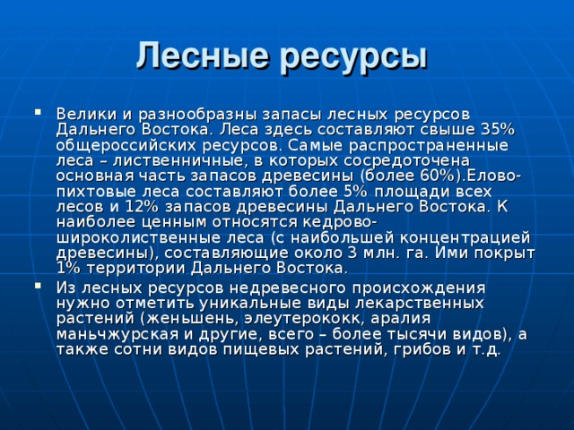 Лесные ресурсы  Велики и разнообразны запасы лесных ресурсов Дальнего Востока. Леса здесь составляют свыше 35% общероссийских ресурсов. Самые распространенные леса – лиственничные, в которых сосредоточена основная часть запасов древесины (более 60%).Елово-пихтовые леса составляют более 5% площади всех лесов и 12% запасов древесины Дальнего Востока. К наиболее ценным относятся кедрово-широколиственные леса (с наибольшей концентрацией древесины), составляющие около 3 млн. га. Ими покрыт 1% территории Дальнего Востока. Из лесных ресурсов недревесного происхождения нужно отметить уникальные виды лекарственных растений (женьшень, элеутерококк, аралия маньчжурская и другие, всего – более тысячи видов), а также сотни видов пищевых растений, грибов и т.д. 