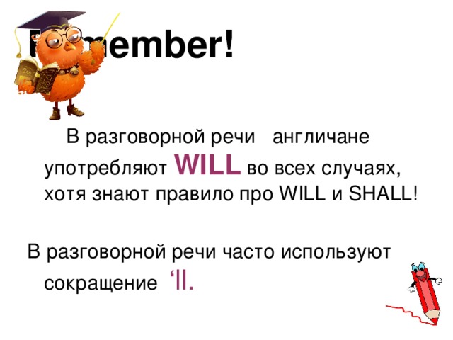 Remember!   В разговорной речи англичане употребляют WILL во всех случаях, хотя знают правило про WILL и SHALL! В разговорной речи часто используют сокращение ‘ll. 