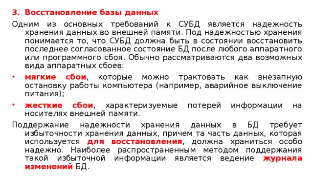 Восстановление базы данных Одним из основных требований к СУБД является надежность хранения данных во внешней памяти. Под надежностью хранения понимается то, что СУБД должна быть в состоянии восстановить последнее согласованное состояние БД после любого аппаратного или программного сбоя. Обычно рассматриваются два возможных вида аппаратных сбоев: мягкие сбои , которые можно трактовать как внезапную остановку работы компьютера (например, аварийное выключение питания); жесткие сбои , характеризуемые потерей информации на носителях внешней памяти. Поддержание надежности хранения данных в БД требует избыточности хранения данных, причем та часть данных, которая используется для восстановления , должна храниться особо надежно. Наиболее распространенным методом поддержания такой избыточной информации является ведение журнала изменений БД. 