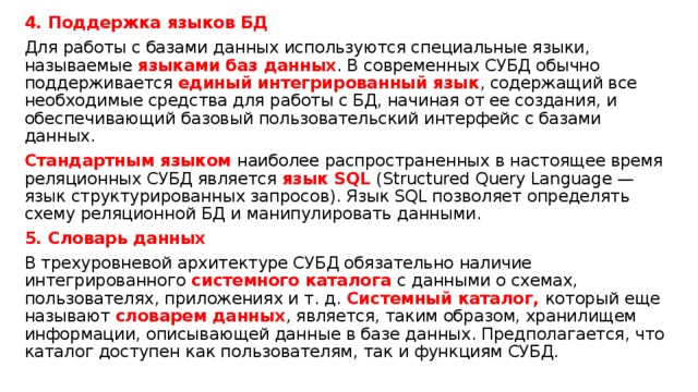 4. Поддержка языков БД Для работы с базами данных используются специальные языки, называемые языками баз данных . В современных СУБД обычно поддерживается единый интегрированный язык , содержащий все необходимые средства для работы с БД, начиная от ее создания, и обеспечивающий базовый пользовательский интерфейс с базами данных. Стандартным языком наиболее распространенных в настоящее время реляционных СУБД является язык SQL (Structured Query Language — язык структурированных запросов). Язык SQL позволяет определять схему реляционной БД и манипулировать данными. 5. Словарь данных В трехуровневой архитектуре СУБД обязательно наличие интегрированного системного каталога с данными о схемах, пользователях, приложениях и т. д. Системный каталог, который еще называют словарем данных , является, таким образом, хранилищем информации, описывающей данные в базе данных. Предполагается, что каталог доступен как пользователям, так и функциям СУБД. 