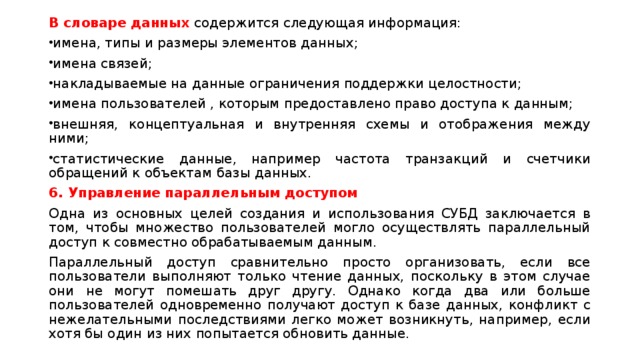 В словаре данных содержится следующая информация: имена, типы и размеры элементов данных; имена связей; накладываемые на данные ограничения поддержки целостности; имена пользователей , которым предоставлено право доступа к данным; внешняя, концептуальная и внутренняя схемы и отображения между ними; статистические данные, например частота транзакций и счетчики обращений к объектам базы данных. 6. Управление параллельным доступом Одна из основных целей создания и использования СУБД заключается в том, чтобы множество пользователей могло осуществлять параллельный доступ к совместно обрабатываемым данным. Параллельный доступ сравнительно просто организовать, если все пользователи выполняют только чтение данных, поскольку в этом случае они не могут помешать друг другу. Однако когда два или больше пользователей одновременно получают доступ к базе данных, конфликт с нежелательными последствиями легко может возникнуть, например, если хотя бы один из них попытается обновить данные. 