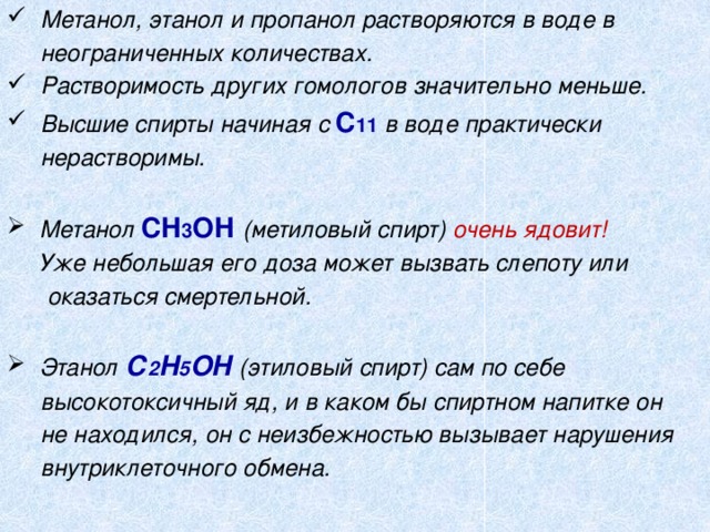  Метанол, этанол и пропанол растворяются в воде в  неограниченных количествах.  Растворимость других гомологов значительно меньше.  Высшие спирты начиная с С 11  в воде практически  нерастворимы.   Метанол СН 3 ОН  (метиловый спирт) очень ядовит!  Уже небольшая его доза может вызвать слепоту или  оказаться смертельной.   Этанол С 2 Н 5 ОН  (этиловый спирт) сам по себе  высокотоксичный яд, и в каком бы спиртном напитке он  не находился, он с неизбежностью вызывает нарушения  внутриклеточного обмена.  