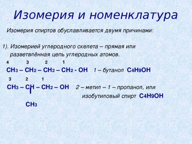 Изомерия и номенклатура  Изомерия спиртов обуславливается двумя причинами :  1). Изомерией углеродного скелета – прямая или  разветвлённая цепь углеродных атомов.  4  3  2  1  СН 3 – СН 2 – СН 2 – СН 2 - ОН 1 – бутанол С 4 Н 9 ОН  3 2 1  СН 3 – СН – СН 2 – ОН 2 – метил – 1 – пропанол, или   изобутиловый спирт С 4 Н 9 ОН  СН 3     