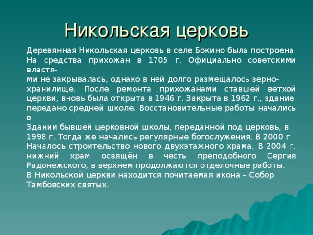 Никольская церковь Деревянная Никольская церковь в селе Бокино была построена На средства прихожан в 1705 г. Официально советскими властя- ми не закрывалась, однако в ней долго размещалось зерно- хранилище. После ремонта прихожанами ставшей ветхой церкви, вновь была открыта в 1946 г. Закрыта в 1962 г., здание передано средней школе. Восстановительные работы начались в Здании бывшей церковной школы, переданной под церковь, в 1998 г. Тогда же начались регулярные богослужения. В 2000 г. Началось строительство нового двухэтажного храма. В 2004 г. нижний храм освящён в честь преподобного Сергия Радонежского, в верхнем продолжаются отделочные работы. В Никольской церкви находится почитаемая икона – Собор Тамбовских святых. 28 