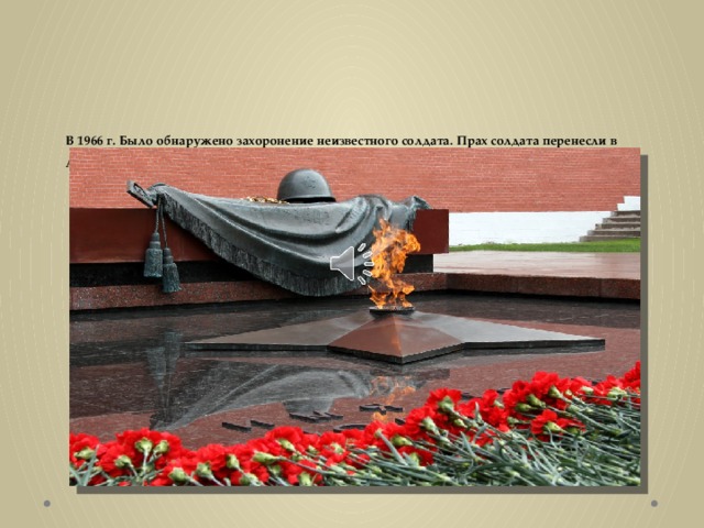 В 1966 г. Было обнаружено захоронение неизвестного солдата. Прах солдата перенесли в Александровский сад, захоронили у Кремлевской стены. И зажгли там вечный огонь.   